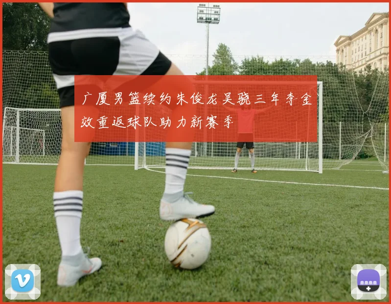 广厦男篮续约朱俊龙吴骁三年李金效重返球队助力新赛季