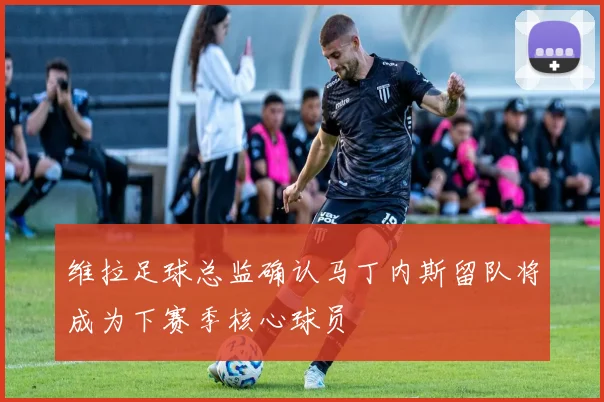 维拉足球总监确认马丁内斯留队将成为下赛季核心球员
