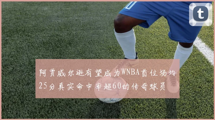阿贾威尔逊有望成为WNBA首位场均25分真实命中率超60的传奇球员