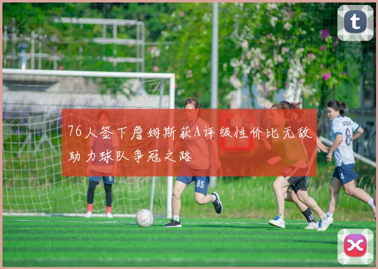 76人签下詹姆斯获A评级性价比无敌助力球队争冠之路