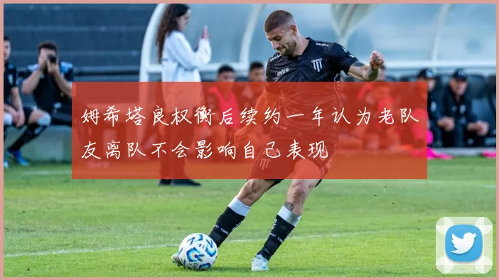 姆希塔良权衡后续约一年认为老队友离队不会影响自己表现